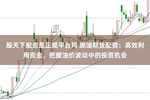 股天下配资是正规平台吗 原油期货配资：高效利用资金，把握油价波动中的投资机会
