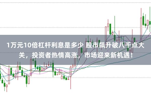 1万元10倍杠杆利息是多少 股市飙升破八千点大关，投资者热情高涨，市场迎来新机遇！