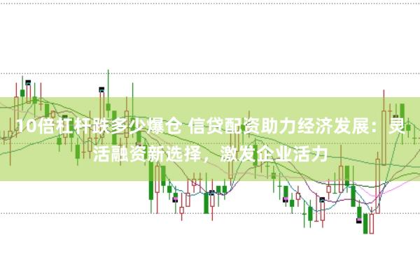 10倍杠杆跌多少爆仓 信贷配资助力经济发展：灵活融资新选择，激发企业活力