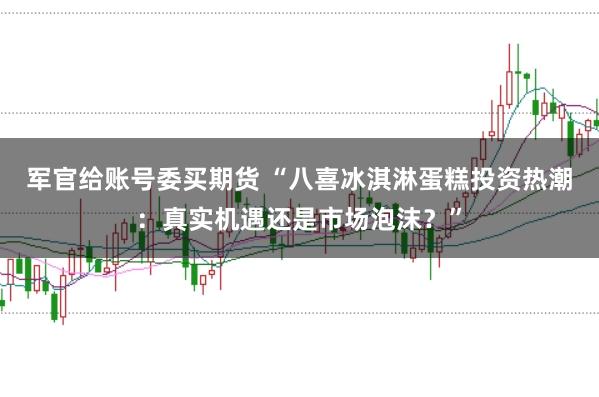 军官给账号委买期货 “八喜冰淇淋蛋糕投资热潮：真实机遇还是市场泡沫？”