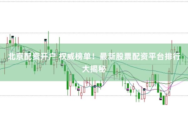 北京配资开户 权威榜单！最新股票配资平台排行大揭秘