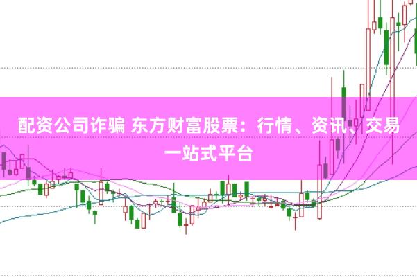 配资公司诈骗 东方财富股票：行情、资讯、交易一站式平台