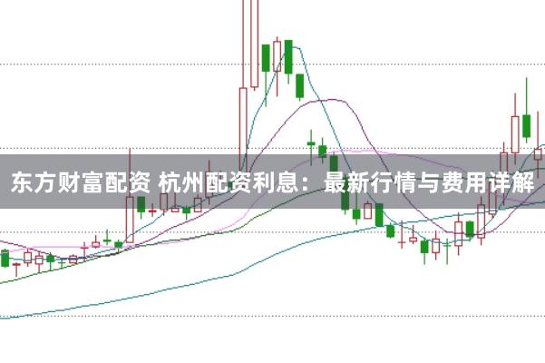 东方财富配资 杭州配资利息：最新行情与费用详解