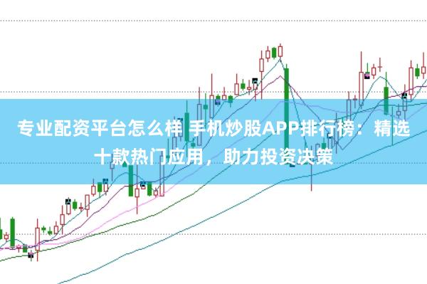 专业配资平台怎么样 手机炒股APP排行榜：精选十款热门应用，助力投资决策