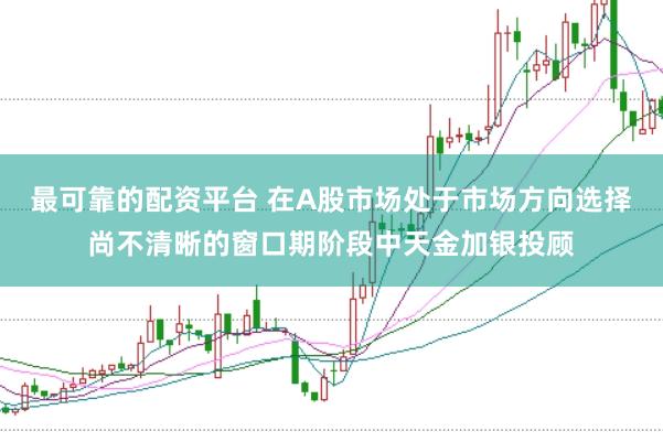 最可靠的配资平台 在A股市场处于市场方向选择尚不清晰的窗口期阶段中天金加银投顾