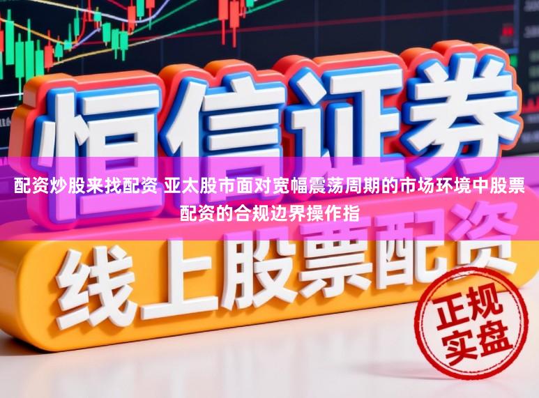 配资炒股来找配资 亚太股市面对宽幅震荡周期的市场环境中股票配资的合规边界操作指