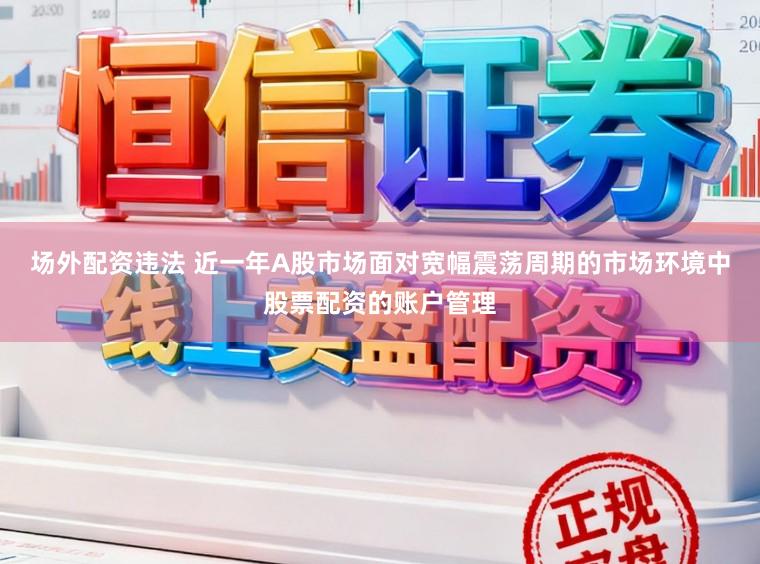 场外配资违法 近一年A股市场面对宽幅震荡周期的市场环境中股票配资的账户管理