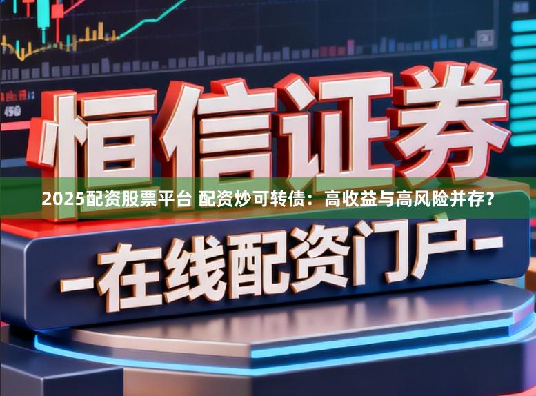2025配资股票平台 配资炒可转债：高收益与高风险并存？